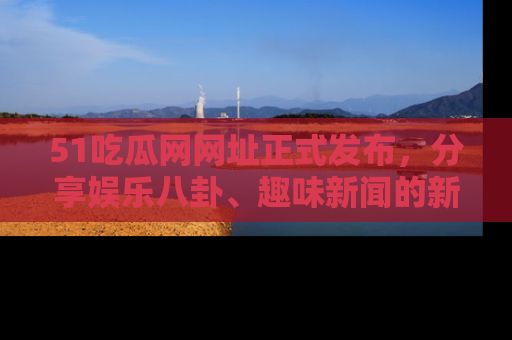 51吃瓜网网址正式发布,分享娱乐八卦、趣味新闻的新平台
