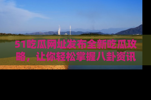 51吃瓜网址发布全新吃瓜攻略，让你轻松掌握八卦资讯！
