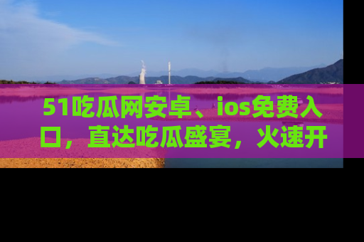 51吃瓜网安卓、ios免费入口,直达吃瓜盛宴,火速开启线上体验!