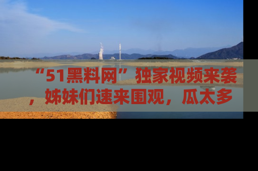 “51黑料网”独家视频来袭，姊妹们速来围观，瓜太多简直停不下来！