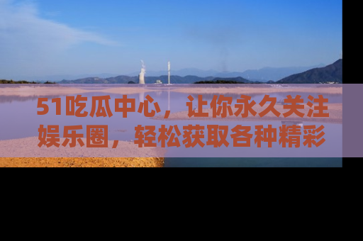 51吃瓜中心,让你永久关注娱乐圈,轻松获取各种精彩的吃瓜信息!