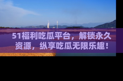 51福利吃瓜平台,解锁永久资源,纵享吃瓜无限乐趣!