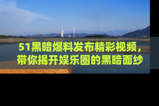51黑暗爆料发布精彩视频,带你揭开娱乐圈的黑暗面纱