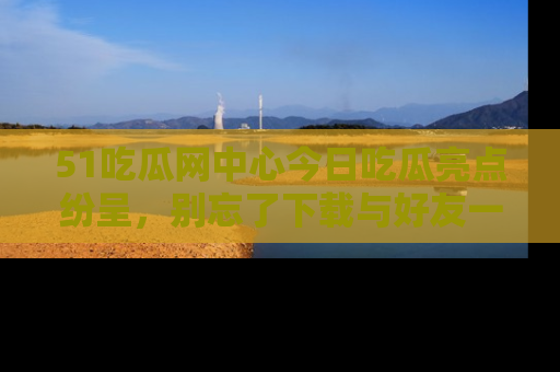 51吃瓜网中心今日吃瓜亮点纷呈,别忘了下载与好友一同分享!
