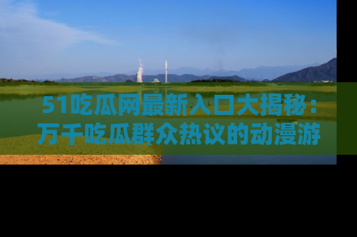51吃瓜网最新入口大揭秘:万千吃瓜群众热议的动漫游戏事件