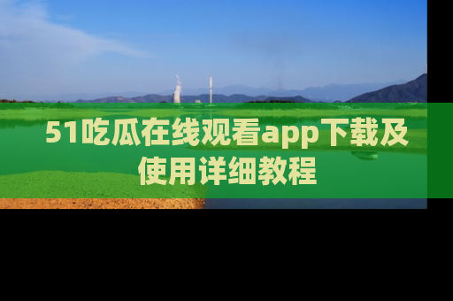 51吃瓜在线观看app下载及使用详细教程