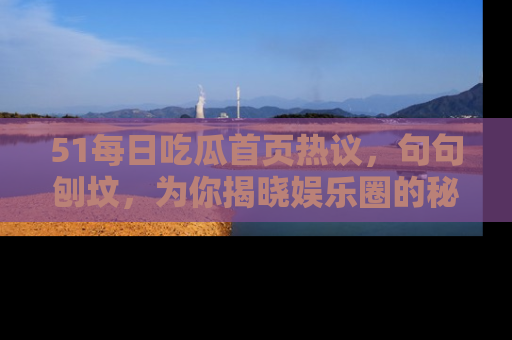 51每日吃瓜首页热议,句句刨坟,为你揭晓娱乐圈的秘密!