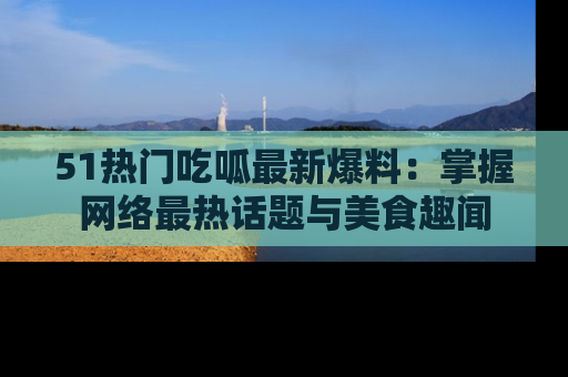 51热门吃呱最新爆料:掌握网络最热话题与美食趣闻