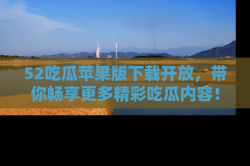52吃瓜苹果版下载开放,带你畅享更多精彩吃瓜内容!