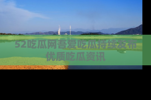 52吃瓜网吾爱吃瓜持续发布优质吃瓜资讯