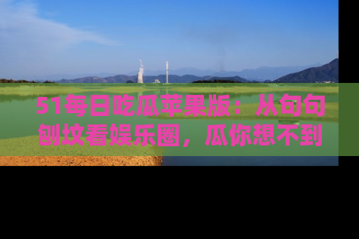51每日吃瓜苹果版:从句句刨坟看娱乐圈,瓜你想不到的精彩纷呈!