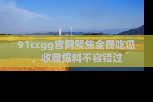 91ccgg官网聚焦全民吃瓜,收藏爆料不容错过