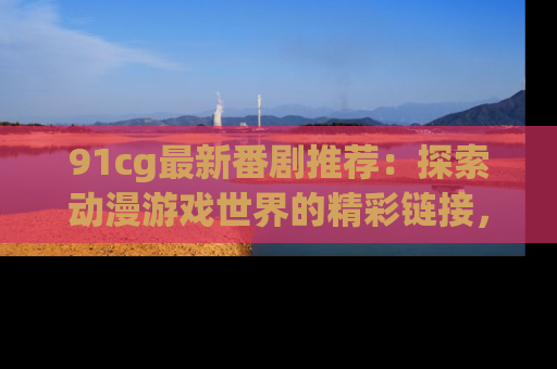 91cg最新番剧推荐:探索动漫游戏世界的精彩链接,尽在此处!