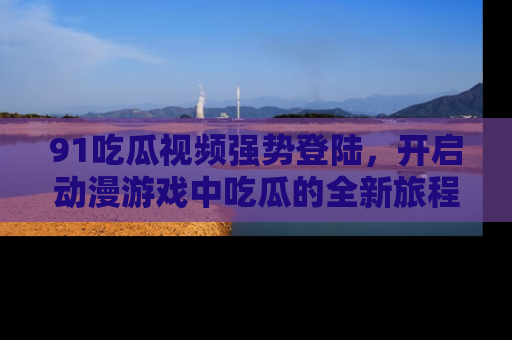 91吃瓜视频强势登陆,开启动漫游戏中吃瓜的全新旅程!