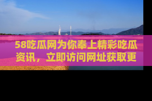 58吃瓜网为你奉上精彩吃瓜资讯,立即访问网址获取更多内容!
