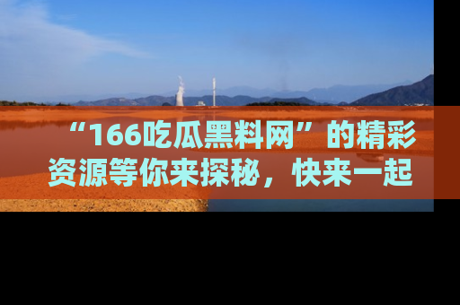 “166吃瓜黑料网”的精彩资源等你来探秘，快来一起吃瓜吧！