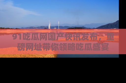 91吃瓜网国产快讯发布,重磅网址带你领略吃瓜盛宴