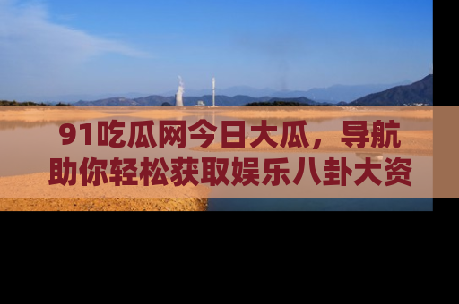 91吃瓜网今日大瓜,导航助你轻松获取娱乐八卦大资讯