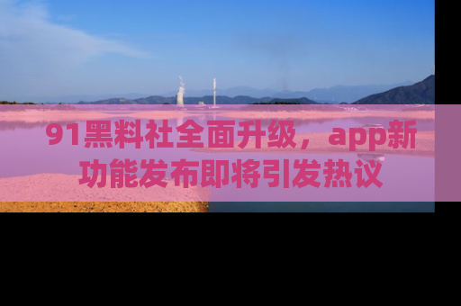 91黑料社全面升级,app新功能发布即将引发热议