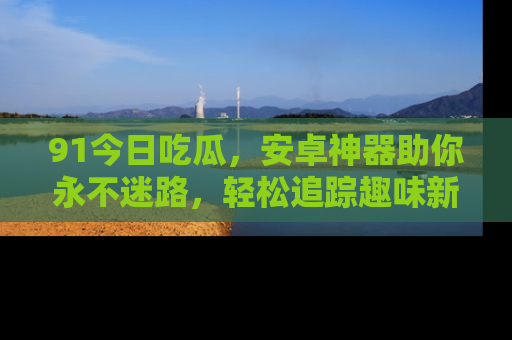 91今日吃瓜,安卓神器助你永不迷路,轻松追踪趣味新闻!