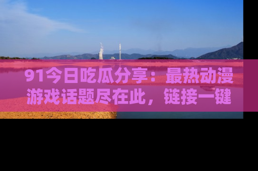 91今日吃瓜分享:最热动漫游戏话题尽在此,链接一键畅游!