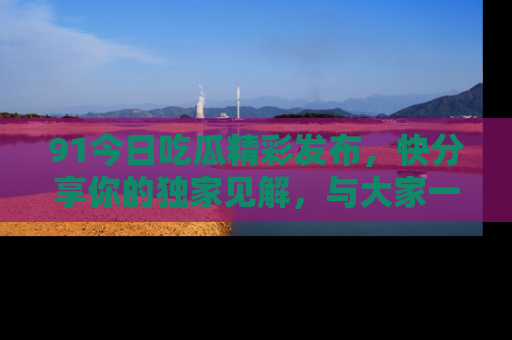 91今日吃瓜精彩发布,快分享你的独家见解,与大家一起讨论吧!