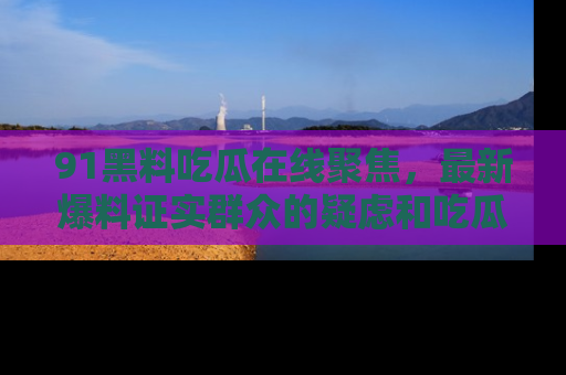 91黑料吃瓜在线聚焦,最新爆料证实群众的疑虑和吃瓜乐趣!