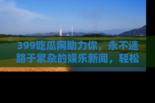 399吃瓜网助力你，永不迷路于繁杂的娱乐新闻，轻松追踪热点！