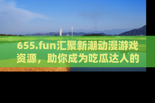 655.fun汇聚新潮动漫游戏资源，助你成为吃瓜达人的必备平台！