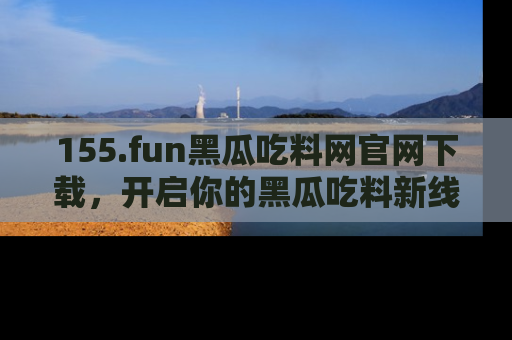 155.fun黑瓜吃料网官网下载,开启你的黑瓜吃料新线路,轻松找到入口!