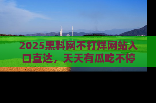 2025黑料网不打烊网站入口直达，天天有瓜吃不停
