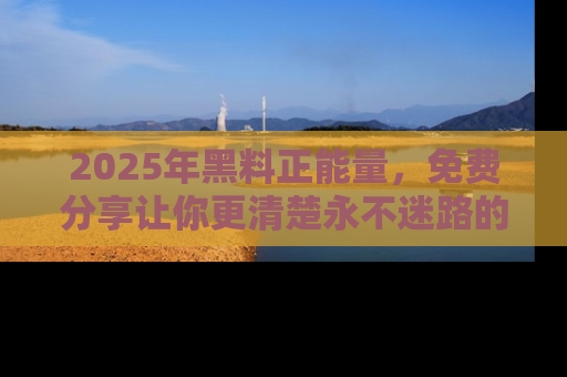 2025年黑料正能量，免费分享让你更清楚永不迷路的真相！