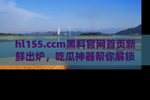 hl155.ccm黑料官网首页新鲜出炉,吃瓜神器帮你解锁那些鲜为人知的内幕!