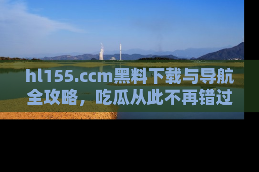 hl155.ccm黑料下载与导航全攻略,吃瓜从此不再错过任何热点