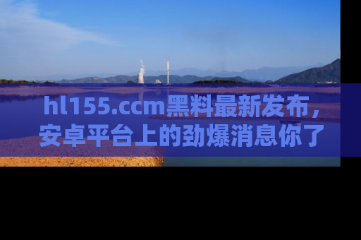 hl155.ccm黑料最新发布，安卓平台上的劲爆消息你了解了吗？