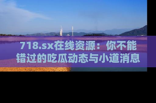 718.sx在线资源：你不能错过的吃瓜动态与小道消息