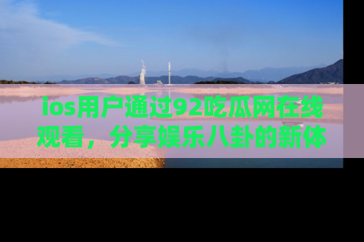 ios用户通过92吃瓜网在线观看,分享娱乐八卦的新体验!