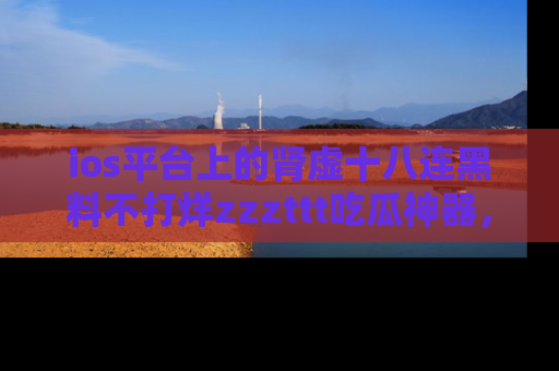 ios平台上的肾虚十八连黑料不打烊zzzttt吃瓜神器,你绝对不能错过