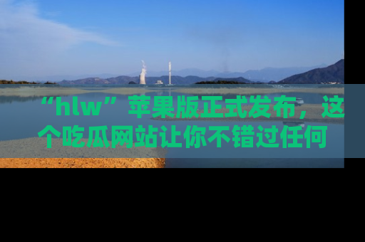 “hlw”苹果版正式发布,这个吃瓜网站让你不错过任何热议话题!