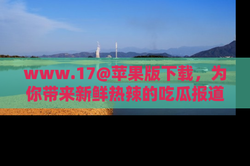 www.17@苹果版下载，为你带来新鲜热辣的吃瓜报道，尽情享受！