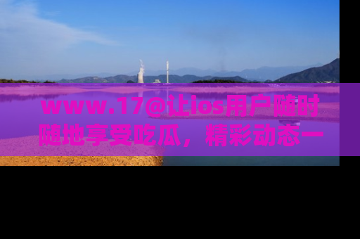 www.17@让ios用户随时随地享受吃瓜,精彩动态一手掌握