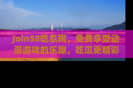 Join58吃瓜网,免费享受动漫游戏的乐趣,吃瓜更精彩!