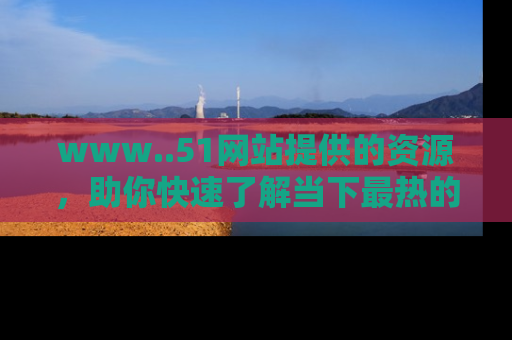 www..51网站提供的资源,助你快速了解当下最热的娱乐八卦