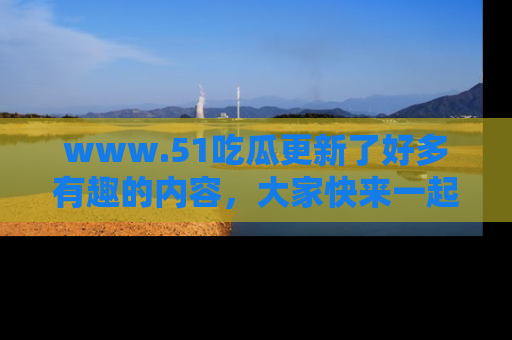 www.51吃瓜更新了好多有趣的内容，大家快来一起享受这波吃瓜热潮吧！