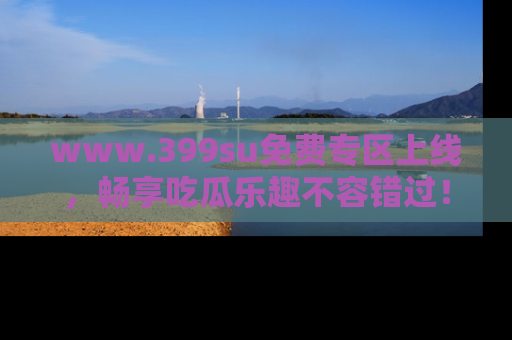 www.399su免费专区上线，畅享吃瓜乐趣不容错过！