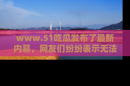 www.51吃瓜发布了最新内幕，网友们纷纷表示无法接受！
