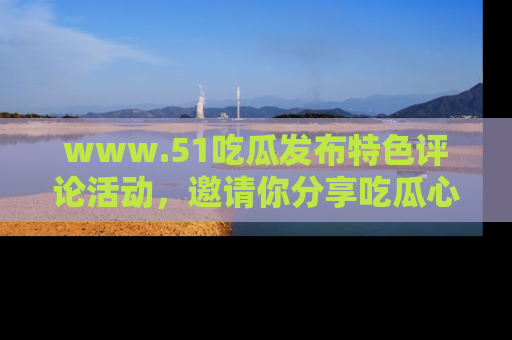 www.51吃瓜发布特色评论活动，邀请你分享吃瓜心得与看法！
