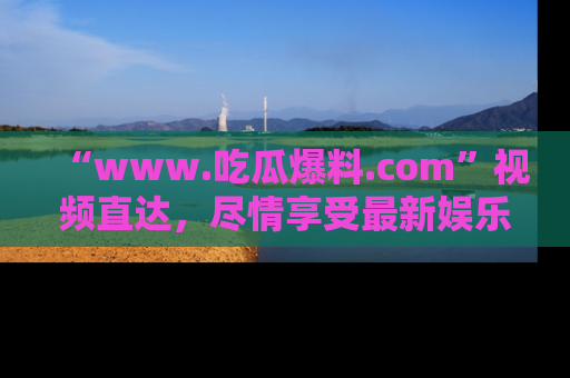 “www.吃瓜爆料.com”视频直达,尽情享受最新娱乐圈的吃瓜盛宴!