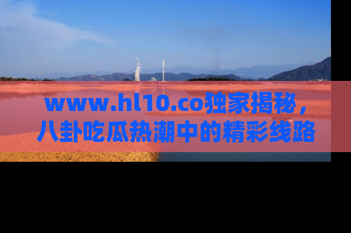 www.hl10.co独家揭秘，八卦吃瓜热潮中的精彩线路推荐