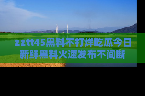 zztt45黑料不打烊吃瓜今日新鲜黑料火速发布不间断